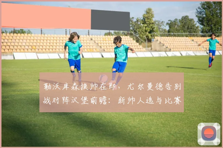 勒沃库森换帅在即，尤尔曼德告别战对阵汉堡前瞻：新帅人选与比赛看点分析