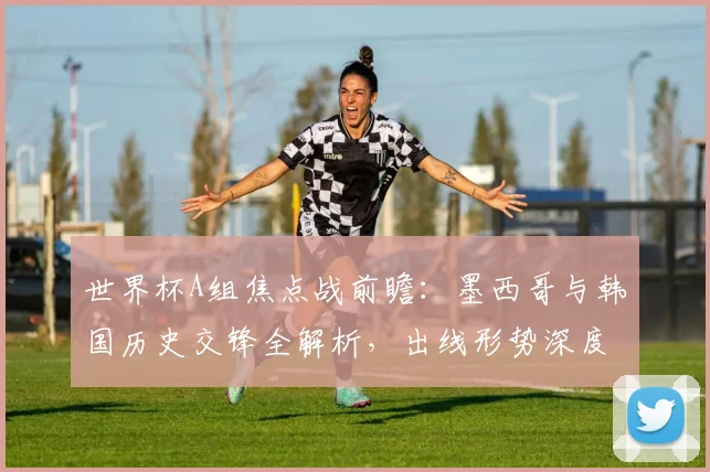 世界杯A组焦点战前瞻：墨西哥与韩国历史交锋全解析，出线形势深度研判