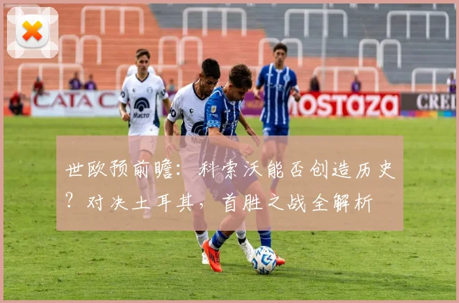 世欧预前瞻：科索沃能否创造历史？对决土耳其，首胜之战全解析