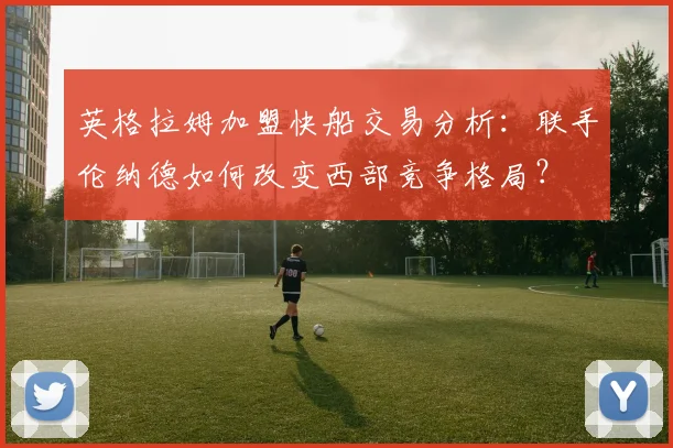英格拉姆加盟快船交易分析：联手伦纳德如何改变西部竞争格局？