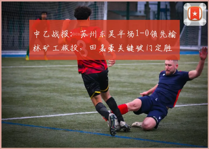 中乙战报：苏州东吴半场1-0领先榆林矿工旅投，田嘉豪关键破门定胜局