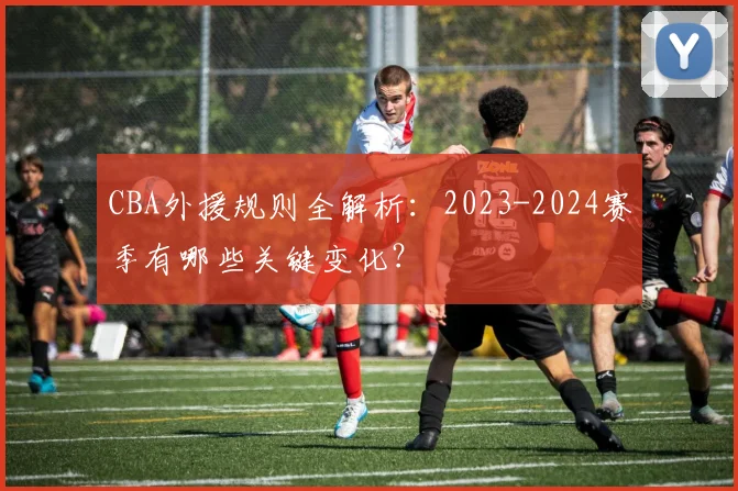 CBA外援规则全解析：2023-2024赛季有哪些关键变化？