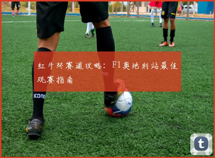 红牛环赛道攻略：F1奥地利站最佳观赛指南