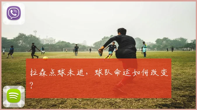 拉森点球未进，球队命运如何改变？