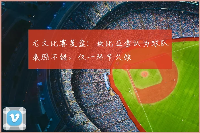 尤文比赛复盘：坎比亚索认为球队表现不错，仅一环节欠缺