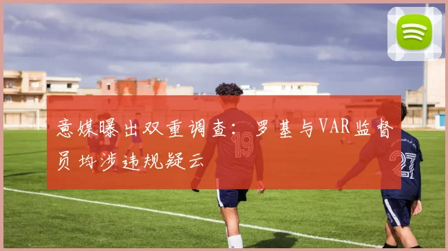 意媒曝出双重调查：罗基与VAR监督员均涉违规疑云