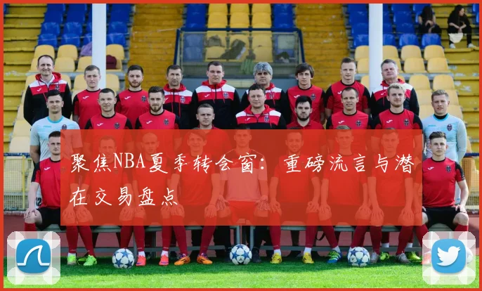 聚焦NBA夏季转会窗:重磅流言与潜在交易盘点