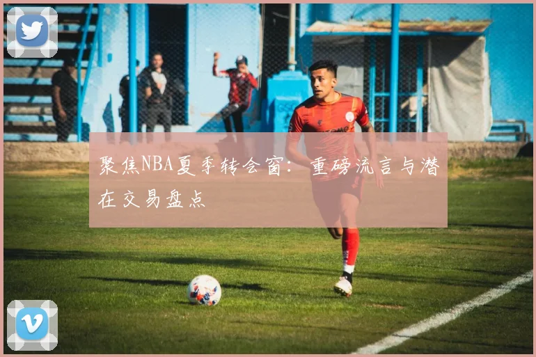 聚焦NBA夏季转会窗：重磅流言与潜在交易盘点